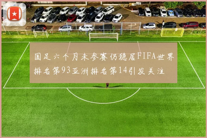 国足六个月未参赛仍稳居FIFA世界排名第93亚洲排名第14引发关注