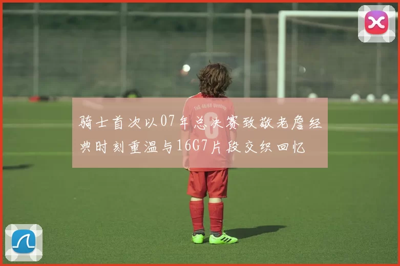 骑士首次以07年总决赛致敬老詹经典时刻重温与16G7片段交织回忆
