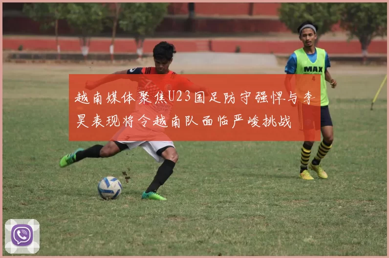 越南媒体聚焦U23国足防守强悍与李昊表现将令越南队面临严峻挑战