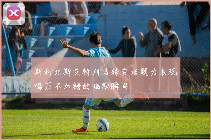 斯科尔斯艾特利马转变话题为表现喝茶不加糖的幽默瞬间