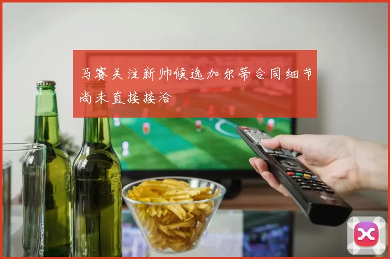 马赛关注新帅候选加尔蒂合同细节尚未直接接洽